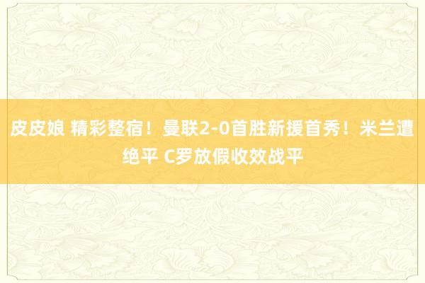 皮皮娘 精彩整宿！曼联2-0首胜新援首秀！米兰遭绝平 C罗放假收效战平
