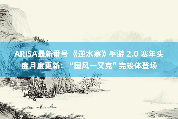 ARISA最新番号 《逆水寒》手游 2.0 赛年头度月度更新：“国风一又克”完竣体登场
