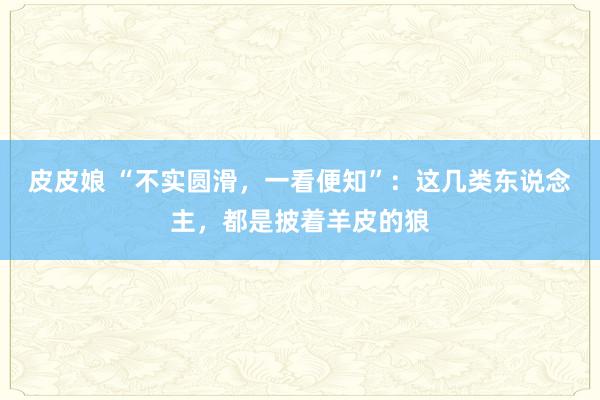 皮皮娘 “不实圆滑，一看便知”：这几类东说念主，都是披着羊皮的狼