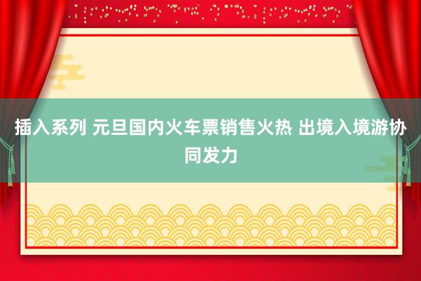 插入系列 元旦国内火车票销售火热 出境入境游协同发力