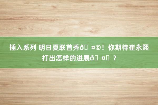 插入系列 明日夏联首秀?！你期待崔永熙打出怎样的进展?？
