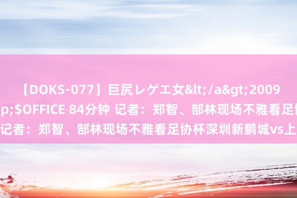 【DOKS-077】巨尻レゲエ女</a>2009-05-01OFFICE K’S&$OFFICE 84分钟 记者：郑智、郜林现场不雅看足协杯深圳新鹏城vs上海申花