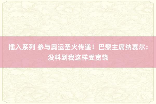 插入系列 参与奥运圣火传递！巴黎主席纳赛尔：没料到我这样受宽饶