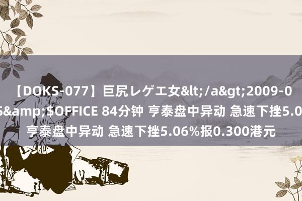 【DOKS-077】巨尻レゲエ女</a>2009-05-01OFFICE K’S&$OFFICE 84分钟 亨泰盘中异动 急速下挫5.06%报0.300港元