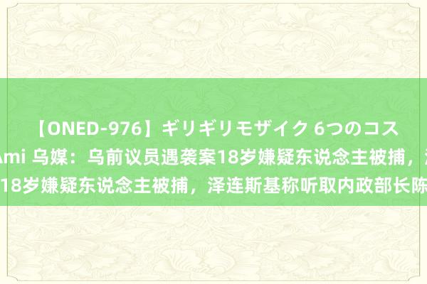 【ONED-976】ギリギリモザイク 6つのコスチュームでパコパコ！ Ami 乌媒：乌前议员遇袭案18岁嫌疑东说念主被捕，泽连斯基称听取内政部长陈诉