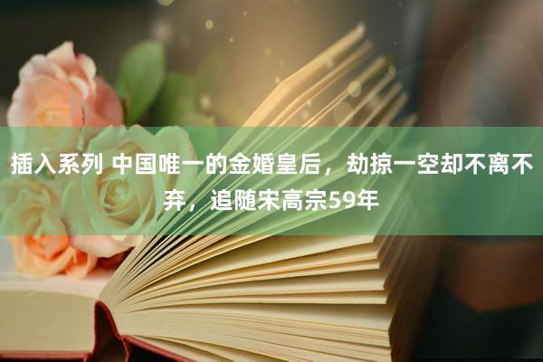 插入系列 中国唯一的金婚皇后，劫掠一空却不离不弃，追随宋高宗59年