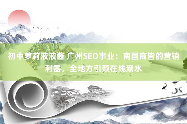 初中萝莉液液酱 广州SEO事业：南国商皆的营销利器，全地方引颈在线潮水