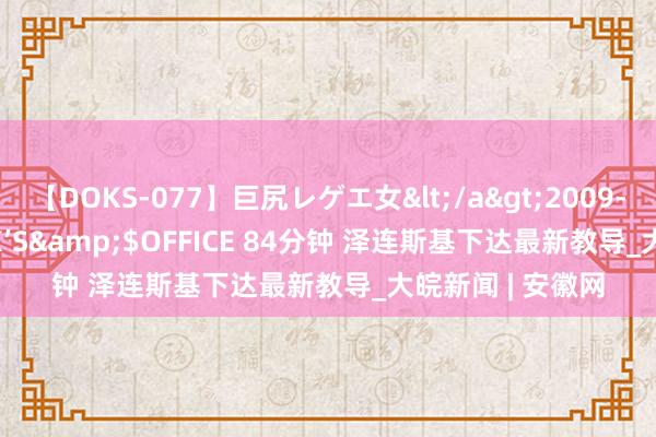 【DOKS-077】巨尻レゲエ女</a>2009-05-01OFFICE K’S&$OFFICE 84分钟 泽连斯基下达最新教导_大皖新闻 | 安徽网