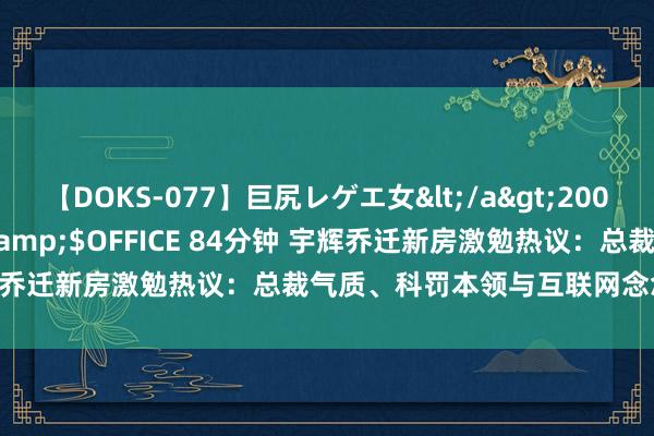 【DOKS-077】巨尻レゲエ女</a>2009-05-01OFFICE K’S&$OFFICE 84分钟 宇辉乔迁新房激勉热议：总裁气质、科罚本领与互联网念念维全面升级