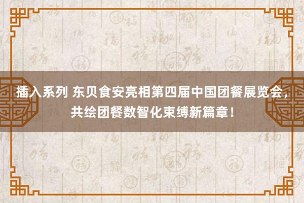 插入系列 东贝食安亮相第四届中国团餐展览会，共绘团餐数智化束缚新篇章！