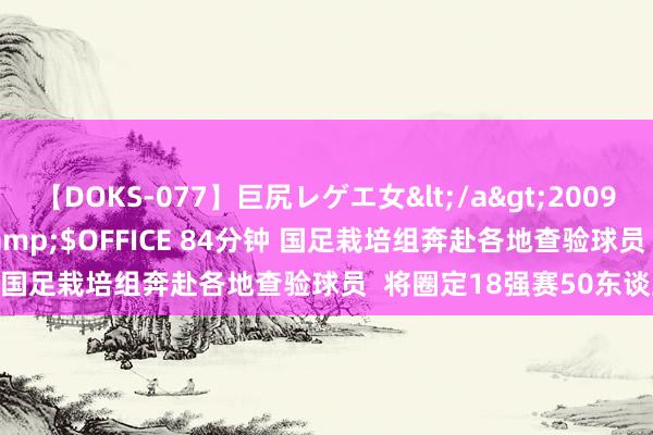 【DOKS-077】巨尻レゲエ女</a>2009-05-01OFFICE K’S&$OFFICE 84分钟 国足栽培组奔赴各地查验球员  将圈定18强赛50东谈主名单