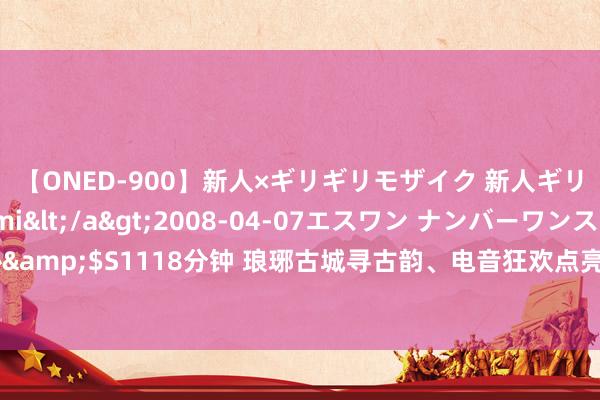 【ONED-900】新人×ギリギリモザイク 新人ギリギリモザイク Ami</a>2008-04-07エスワン ナンバーワンスタイル&$S1118分钟 琅琊古城寻古韵、电音狂欢点亮夜空……临沂河东暑期文旅盛宴来袭