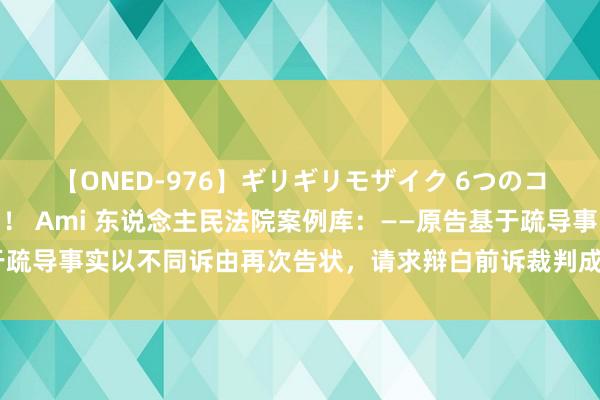 【ONED-976】ギリギリモザイク 6つのコスチュームでパコパコ! Ami 东说念主民法院案例库:——原告基于疏导事实以不同诉由再次告状,请求辩白前诉裁判成果的,组成肖似告状