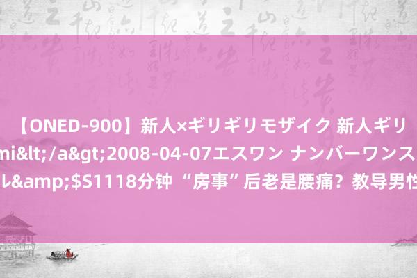 【ONED-900】新人×ギリギリモザイク 新人ギリギリモザイク Ami</a>2008-04-07エスワン ナンバーワンスタイル&$S1118分钟 “房事”后老是腰痛？教导男性：普遍与4个要素干系，需对症选藏