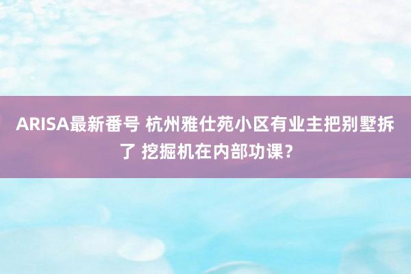 ARISA最新番号 杭州雅仕苑小区有业主把别墅拆了 挖掘机在内部功课？
