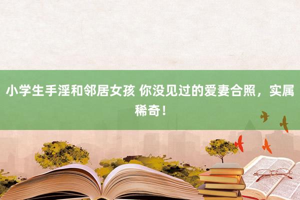 小学生手淫和邻居女孩 你没见过的爱妻合照,实属稀奇!