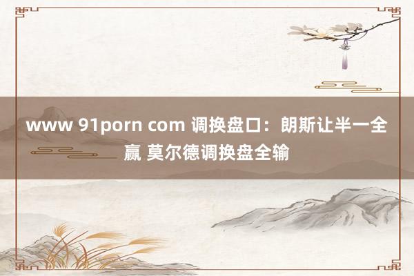 www 91porn com 调换盘口:朗斯让半一全赢 莫尔德调换盘全输