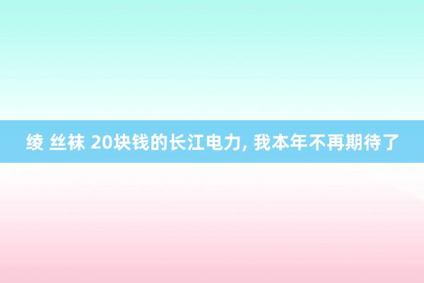 绫 丝袜 20块钱的长江电力， 我本年不再期待了
