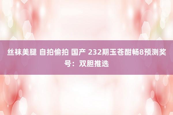丝袜美腿 自拍偷拍 国产 232期玉苍酣畅8预测奖号：双胆推选