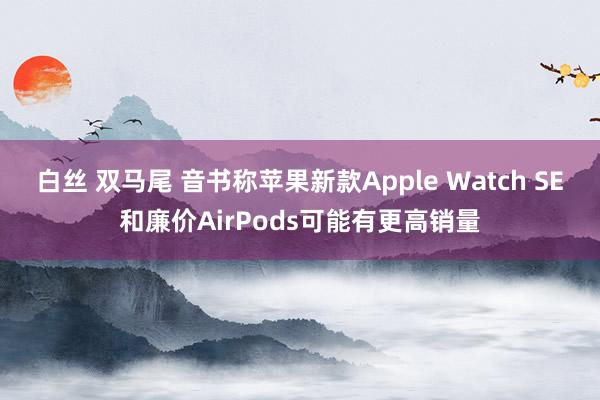 白丝 双马尾 音书称苹果新款Apple Watch SE和廉价AirPods可能有更高销量