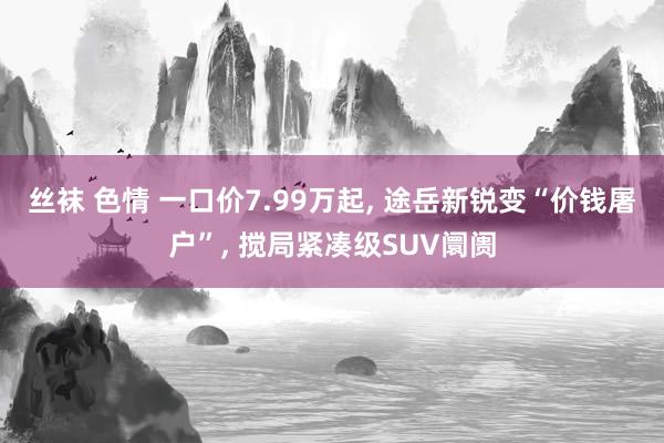 丝袜 色情 一口价7.99万起， 途岳新锐变“价钱屠户”， 搅局紧凑级SUV阛阓