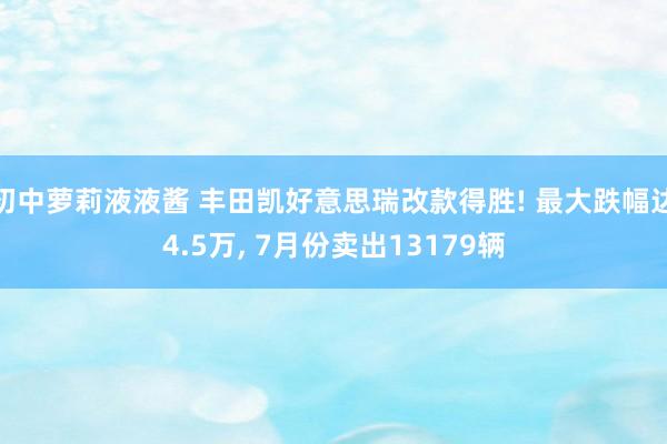 初中萝莉液液酱 丰田凯好意思瑞改款得胜! 最大跌幅达4.5万， 7月份卖出13179辆