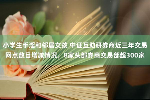 小学生手淫和邻居女孩 中证互助研券商近三年交易网点数目增减情况，8家头部券商交易部超300家
