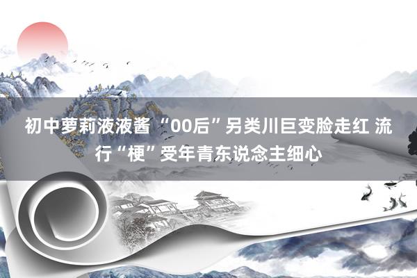 初中萝莉液液酱 “00后”另类川巨变脸走红 流行“梗”受年青东说念主细心