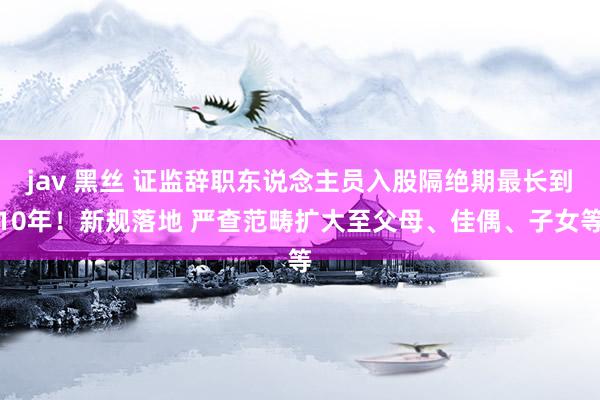 jav 黑丝 证监辞职东说念主员入股隔绝期最长到10年！新规落地 严查范畴扩大至父母、佳偶、子女等