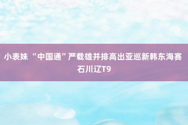 小表妹 “中国通”严载雄并排高出亚巡新韩东海赛 石川辽T9