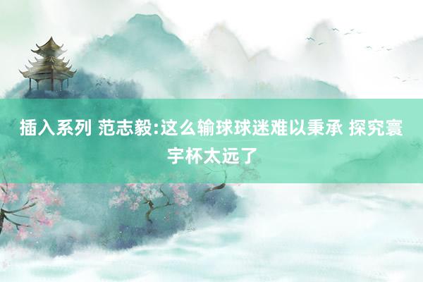 插入系列 范志毅:这么输球球迷难以秉承 探究寰宇杯太远了