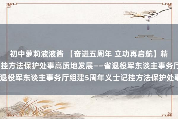 初中萝莉液液酱 【奋进五周年 立功再启航】精心用情使劲鞭策义士记挂方法保护处事高质地发展——省退役军东谈主事务厅组建5周年义士记挂方法保护处事综述