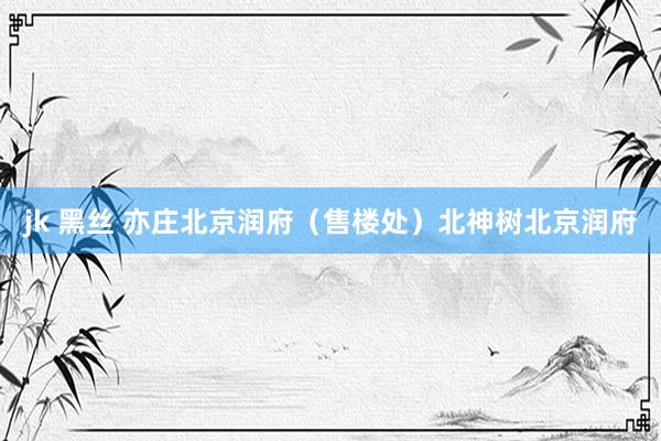 jk 黑丝 亦庄北京润府（售楼处）北神树北京润府