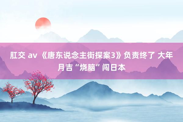 肛交 av 《唐东说念主街探案3》负责终了 大年月吉“烧脑”闯日本