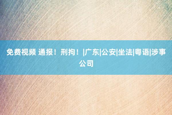 免费视频 通报！刑拘！|广东|公安|坐法|粤语|涉事公司