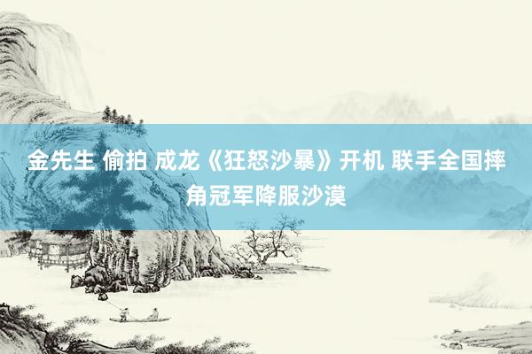 金先生 偷拍 成龙《狂怒沙暴》开机 联手全国摔角冠军降服沙漠