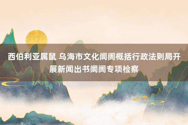 西伯利亚属鼠 乌海市文化阛阓概括行政法则局开展新闻出书阛阓专项检察