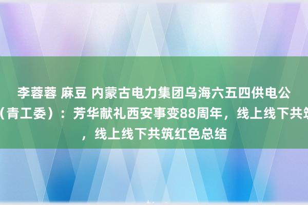 李蓉蓉 麻豆 内蒙古电力集团乌海六五四供电公司团支部（青工委）：芳华献礼西安事变88周年，线上线下共筑红色总结