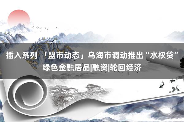 插入系列 「盟市动态」乌海市调动推出“水权贷”绿色金融居品|融资|轮回经济