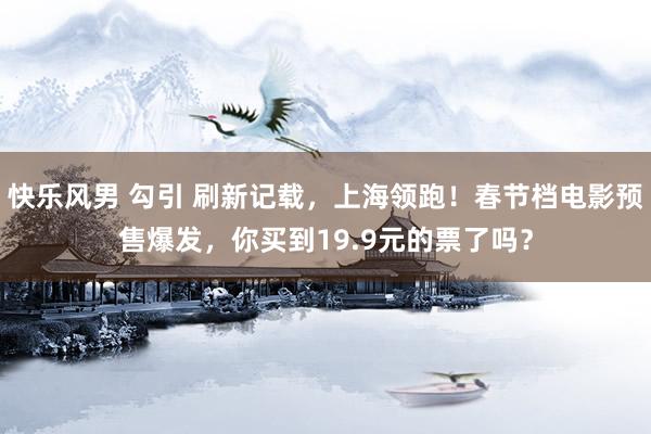 快乐风男 勾引 刷新记载，上海领跑！春节档电影预售爆发，你买到19.9元的票了吗？