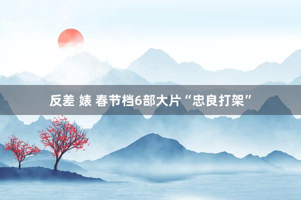反差 婊 春节档6部大片“忠良打架”