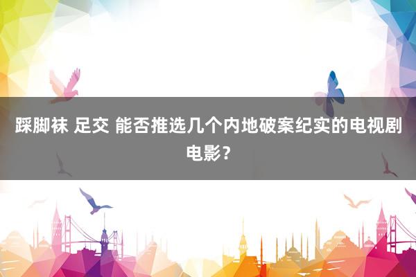 踩脚袜 足交 能否推选几个内地破案纪实的电视剧电影？