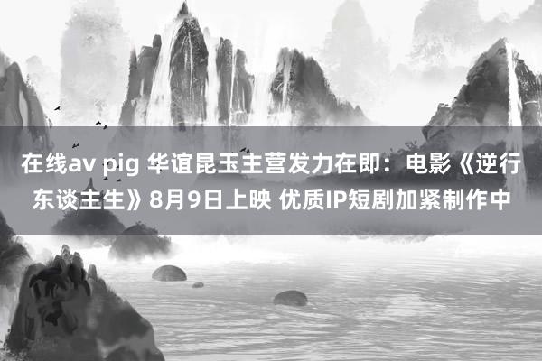 在线av pig 华谊昆玉主营发力在即：电影《逆行东谈主生》8月9日上映 优质IP短剧加紧制作中