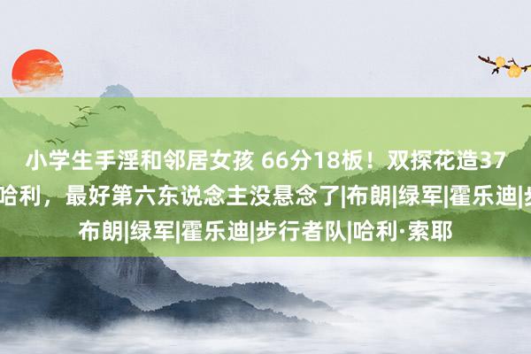 小学生手淫和邻居女孩 66分18板！双探花造37分惨案，鸭王打爆哈利，最好第六东说念主没悬念了|布朗|绿军|霍乐迪|步行者队|哈利·索耶