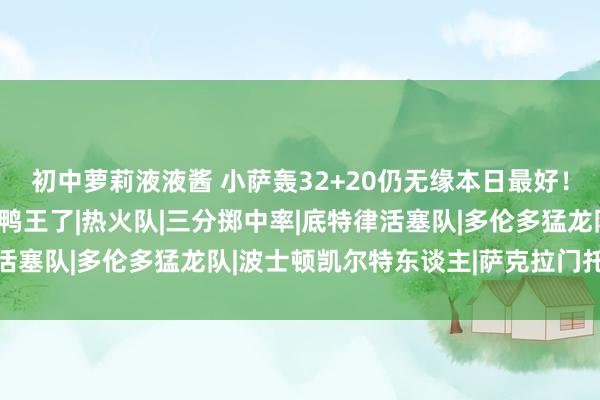 初中萝莉液液酱 小萨轰32+20仍无缘本日最好！抱歉，你碰到创记录的鸭王了|热火队|三分掷中率|底特律活塞队|多伦多猛龙队|波士顿凯尔特东谈主|萨克拉门托国王队