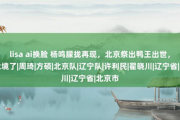 lisa ai换脸 杨鸣朦拢再现，北京祭出鸭王出世，辽宁危境了|周琦|方硕|北京队|辽宁队|许利民|翟晓川|辽宁省|北京市