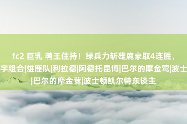 fc2 巨乳 鸭王住持！绿兵力斩雄鹿豪取4连胜，布朗强势压制表字组合|雄鹿队|利拉德|阿德托昆博|巴尔的摩金莺|波士顿凯尔特东谈主