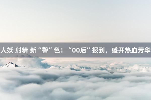人妖 射精 新“警”色！“00后”报到，盛开热血芳华