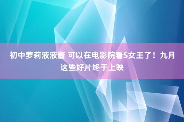 初中萝莉液液酱 可以在电影院看S女王了！九月这些好片终于上映