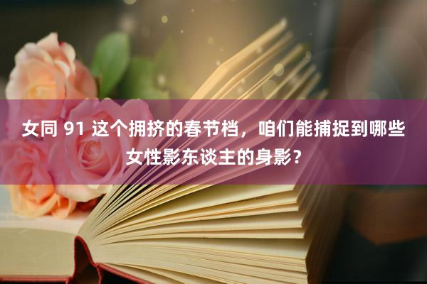 女同 91 这个拥挤的春节档，咱们能捕捉到哪些女性影东谈主的身影？